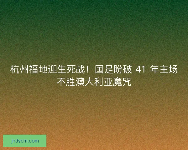 杭州福地迎生死战！国足盼破 41 年主场不胜澳大利亚魔咒