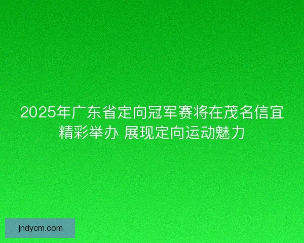 2025年广东省定向冠军赛将在茂名信宜精彩举办 展现定向运动魅力
