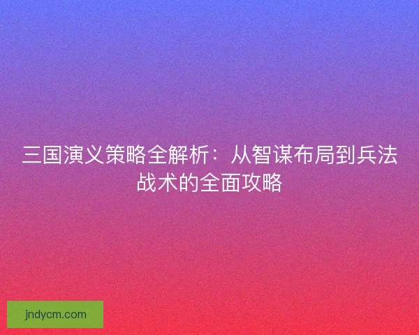 三国演义策略全解析：从智谋布局到兵法战术的全面攻略