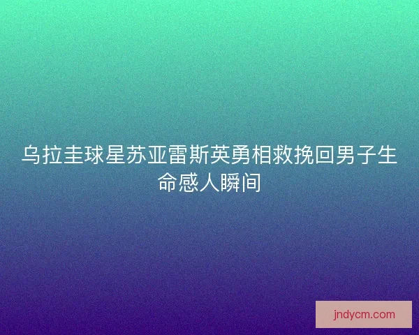 乌拉圭球星苏亚雷斯英勇相救挽回男子生命感人瞬间