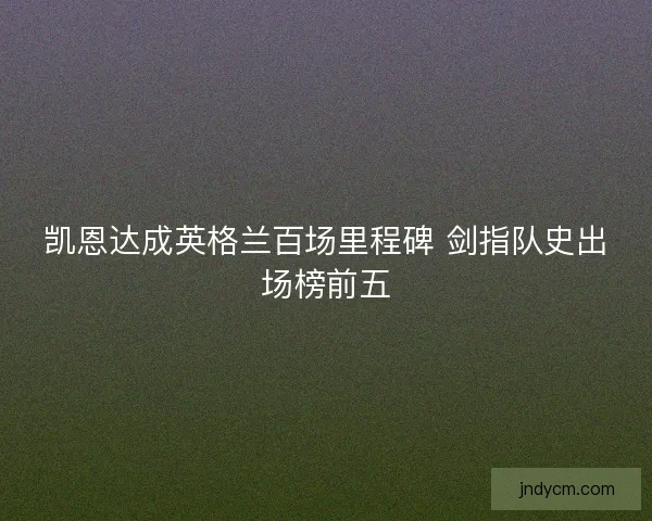 凯恩达成英格兰百场里程碑 剑指队史出场榜前五