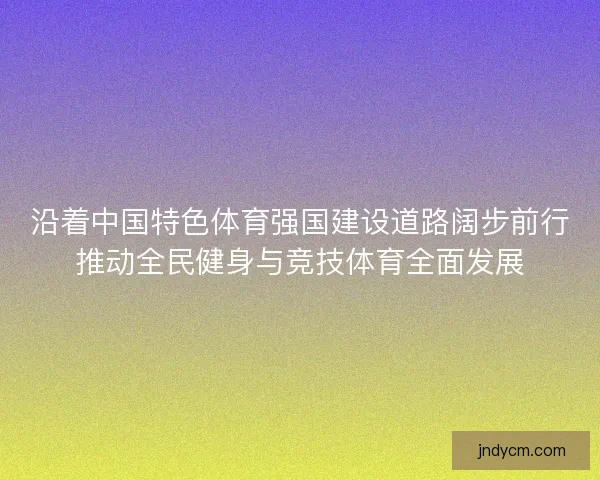 沿着中国特色体育强国建设道路阔步前行推动全民健身与竞技体育全面发展