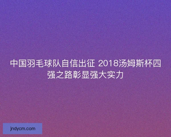 中国羽毛球队自信出征 2018汤姆斯杯四强之路彰显强大实力