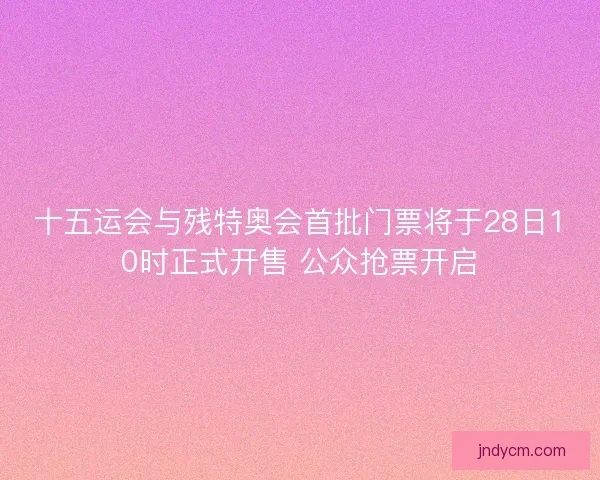 十五运会与残特奥会首批门票将于28日10时正式开售 公众抢票开启