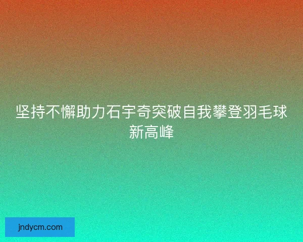 坚持不懈助力石宇奇突破自我攀登羽毛球新高峰