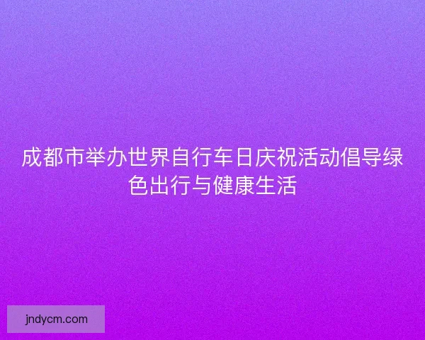 成都市举办世界自行车日庆祝活动倡导绿色出行与健康生活