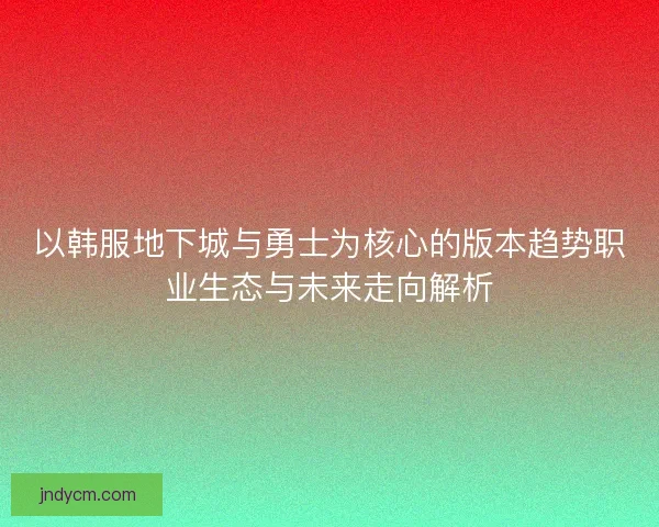 以韩服地下城与勇士为核心的版本趋势职业生态与未来走向解析