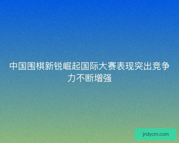 中国围棋新锐崛起国际大赛表现突出竞争力不断增强